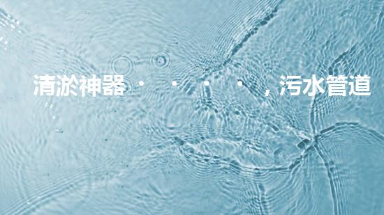 清淤神器，污水管道暢通無阻！哪家質(zhì)量最佳？